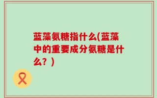 蓝藻氨糖指什么(蓝藻中的重要成分氨糖是什么？)