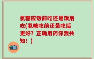 氨糖应饭前吃还是饭后吃(氨糖吃前还是吃后更好？正确用药你我共知！)