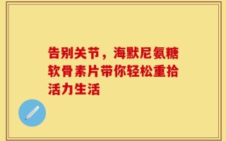告别关节，海默尼氨糖软骨素片带你轻松重拾活力生活