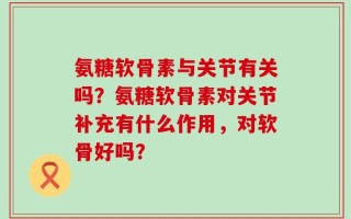 氨糖软骨素与关节有关吗？氨糖软骨素对关节补充有什么作用，对软骨好吗？