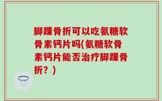 脚踝骨折可以吃氨糖软骨素钙片吗(氨糖软骨素钙片能否治疗脚踝骨折？)