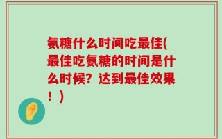 氨糖什么时间吃最佳(最佳吃氨糖的时间是什么时候？达到最佳效果！)
