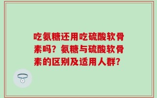 吃氨糖还用吃硫酸软骨素吗？氨糖与硫酸软骨素的区别及适用人群？