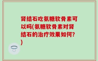 肾结石吃氨糖软骨素可以吗(氨糖软骨素对肾结石的治疗效果如何？)