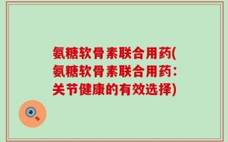 氨糖软骨素联合用药(氨糖软骨素联合用药：关节健康的有效选择)