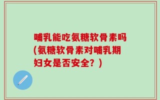 哺乳能吃氨糖软骨素吗(氨糖软骨素对哺乳期妇女是否安全？)