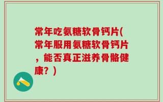 常年吃氨糖软骨钙片(常年服用氨糖软骨钙片，能否真正滋养骨骼健康？)