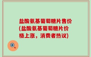 盐酸氨基葡萄糖片售价(盐酸氨基葡萄糖片价格上涨，消费者热议)