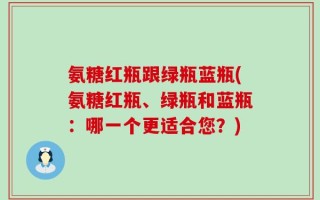 氨糖红瓶跟绿瓶蓝瓶(氨糖红瓶、绿瓶和蓝瓶：哪一个更适合您？)