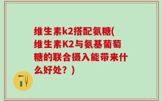 维生素k2搭配氨糖(维生素K2与氨基葡萄糖的联合摄入能带来什么好处？)