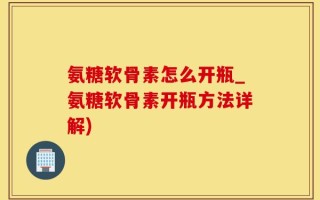 氨糖软骨素怎么开瓶_氨糖软骨素开瓶方法详解)