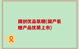 国创优品氨糖(国产氨糖产品优质上市)