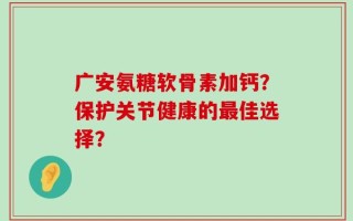 广安氨糖软骨素加钙？保护关节健康的最佳选择？
