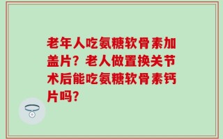 老年人吃氨糖软骨素加盖片？老人做置换关节术后能吃氨糖软骨素钙片吗？