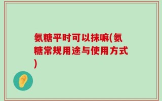 氨糖平时可以抹嘛(氨糖常规用途与使用方式)
