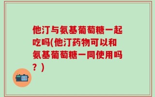 他汀与氨基葡萄糖一起吃吗(他汀药物可以和氨基葡萄糖一同使用吗？)