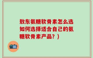 敖东氨糖软骨素怎么选如何选择适合自己的氨糖软骨素产品？)