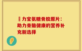 傦力宝氨糖骨胶原片：助力骨骼健康的营养补充新选择