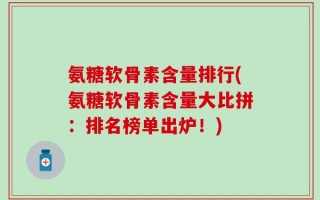 氨糖软骨素含量排行(氨糖软骨素含量大比拼：排名榜单出炉！)