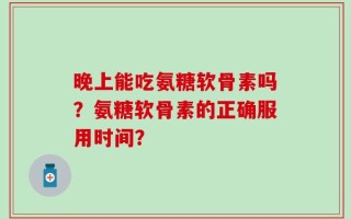 晚上能吃氨糖软骨素吗？氨糖软骨素的正确服用时间？