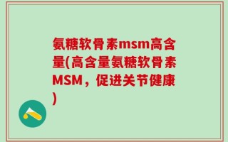 氨糖软骨素msm高含量(高含量氨糖软骨素MSM，促进关节健康)