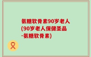 氨糖软骨素90岁老人(90岁老人保健圣品-氨糖软骨素)