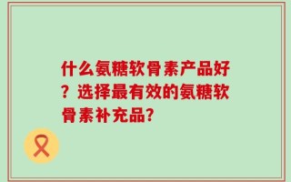 什么氨糖软骨素产品好？选择最有效的氨糖软骨素补充品？