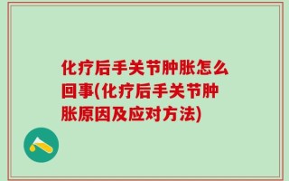 化疗后手关节肿胀怎么回事(化疗后手关节肿胀原因及应对方法)