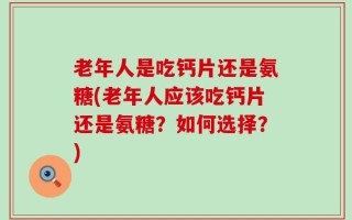 老年人是吃钙片还是氨糖(老年人应该吃钙片还是氨糖？如何选择？)