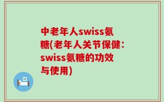 中老年人swiss氨糖(老年人关节保健：swiss氨糖的功效与使用)