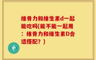维骨力和维生素d一起能吃吗(能不能一起用：维骨力和维生素D合适搭配？)