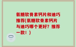 氨糖软骨素钙片和迪巧推荐(氨糖软骨素钙片与迪巧哪个更好？推荐一款！)