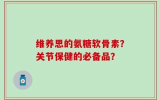 维养思的氨糖软骨素？关节保健的必备品？