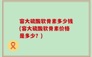 容大硫酸软骨素多少钱(容大硫酸软骨素价格是多少？)