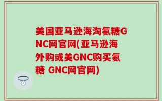 美国亚马逊海淘氨糖GNC网官网(亚马逊海外购或美GNC购买氨糖 GNC网官网)