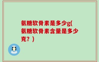 氨糖软骨素是多少g(氨糖软骨素含量是多少克？)