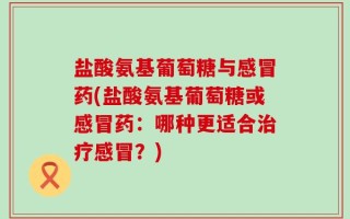 盐酸氨基葡萄糖与感冒药(盐酸氨基葡萄糖或感冒药：哪种更适合治疗感冒？)