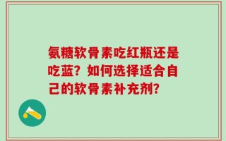 氨糖软骨素吃红瓶还是吃蓝？如何选择适合自己的软骨素补充剂？