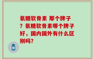 氨糖软骨素 那个牌子？氨糖软骨素哪个牌子好，国内国外有什么区别吗？