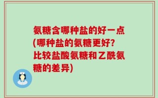 氨糖含哪种盐的好一点(哪种盐的氨糖更好？比较盐酸氨糖和乙酰氨糖的差异)