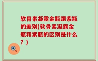 软骨素凝露金瓶跟紫瓶的差别(软骨素凝露金瓶和紫瓶的区别是什么？)