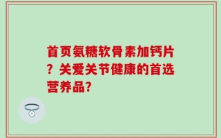 首页氨糖软骨素加钙片？关爱关节健康的首选营养品？
