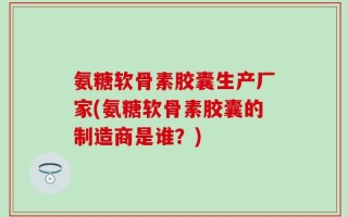 氨糖软骨素胶囊生产厂家(氨糖软骨素胶囊的制造商是谁？)
