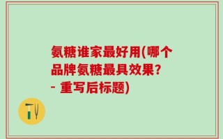 氨糖谁家最好用(哪个品牌氨糖最具效果？ - 重写后标题)
