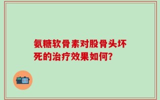 氨糖软骨素对股骨头坏死的治疗效果如何？