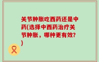 关节肿胀吃西药还是中药(选择中西药治疗关节肿胀，哪种更有效？)