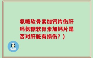 氨糖软骨素加钙片伤肝吗氨糖软骨素加钙片是否对肝脏有损伤？)