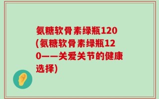 氨糖软骨素绿瓶120(氨糖软骨素绿瓶120——关爱关节的健康选择)