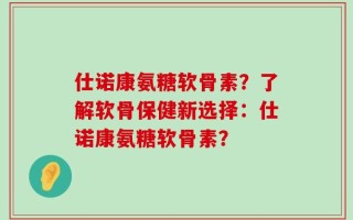 仕诺康氨糖软骨素？了解软骨保健新选择：仕诺康氨糖软骨素？