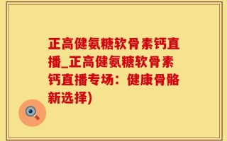 正高健氨糖软骨素钙直播_正高健氨糖软骨素钙直播专场：健康骨骼新选择)